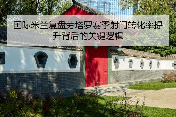 国际米兰复盘劳塔罗赛季射门转化率提升背后的关键逻辑