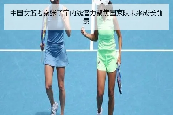中国女篮考察张子宇内线潜力聚焦国家队未来成长前景